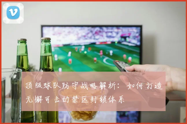 顶级球队防守战略解析：如何打造无懈可击的禁区封锁体系
