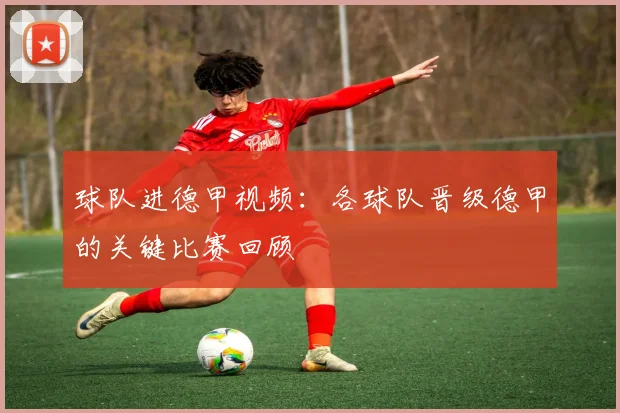 球队进德甲视频：各球队晋级德甲的关键比赛回顾
