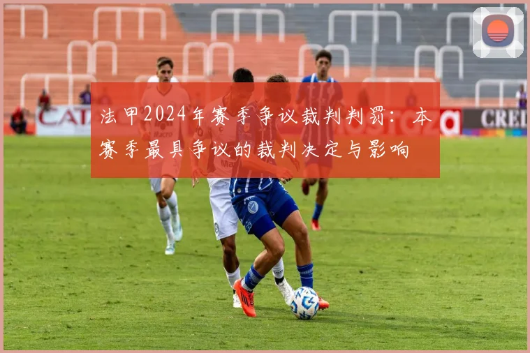 法甲2024年赛季争议裁判判罚：本赛季最具争议的裁判决定与影响
