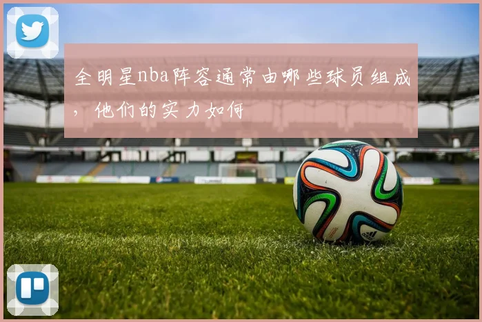 全明星nba阵容通常由哪些球员组成，他们的实力如何